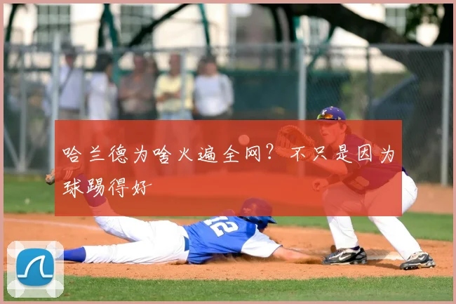 哈兰德为啥火遍全网?不只是因为球踢得好