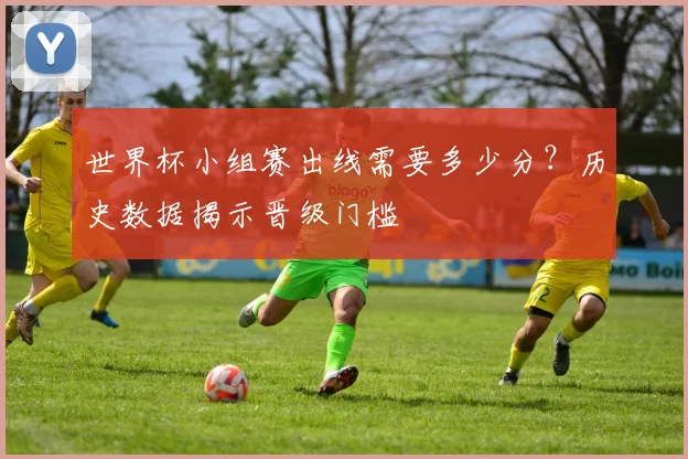世界杯小组赛出线需要多少分?历史数据揭示晋级门槛