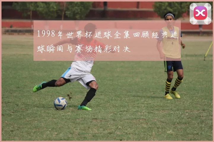 1998年世界杯进球全集回顾经典进球瞬间与赛场精彩对决