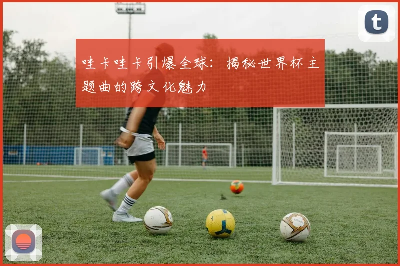 哇卡哇卡引爆全球:揭秘世界杯主题曲的跨文化魅力