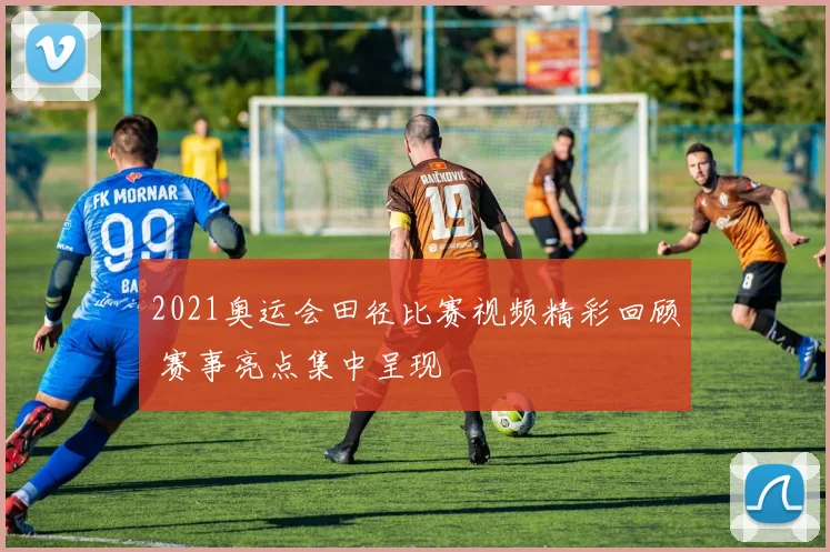 2021奥运会田径比赛视频精彩回顾 赛事亮点集中呈现